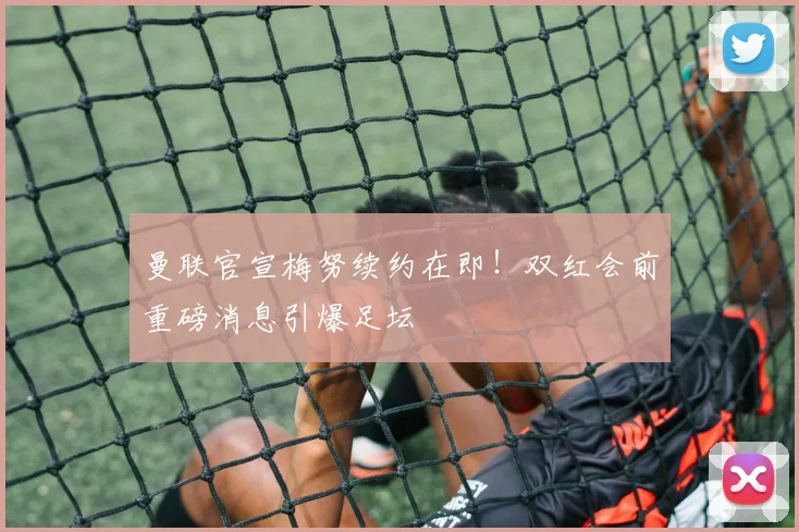 曼联官宣梅努续约在即！双红会前重磅消息引爆足坛