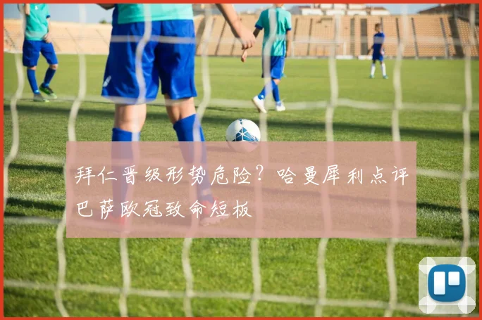 拜仁晋级形势危险？哈曼犀利点评巴萨欧冠致命短板