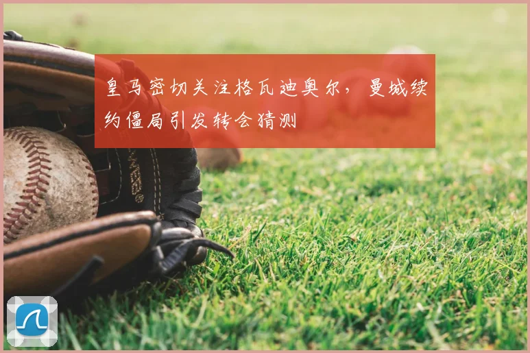 皇马密切关注格瓦迪奥尔，曼城续约僵局引发转会猜测