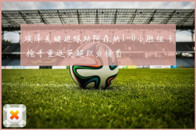 埃泽关键进球助阿森纳1-0小胜纽卡 枪手重返英超积分榜首