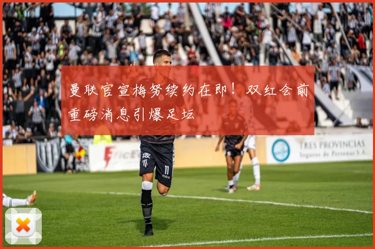 曼联官宣梅努续约在即！双红会前重磅消息引爆足坛