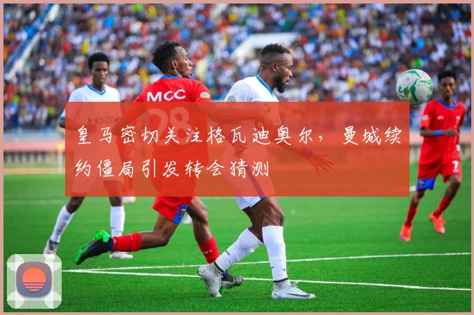 皇马密切关注格瓦迪奥尔,曼城续约僵局引发转会猜测