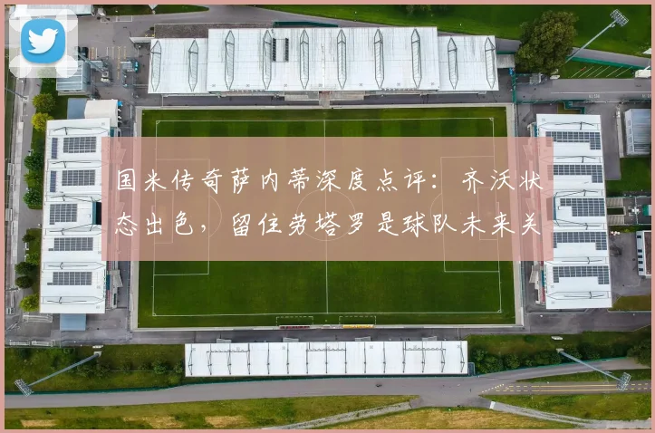 国米传奇萨内蒂深度点评：齐沃状态出色，留住劳塔罗是球队未来关键