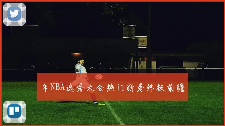 年NBA选秀大会热门新秀终极前瞻