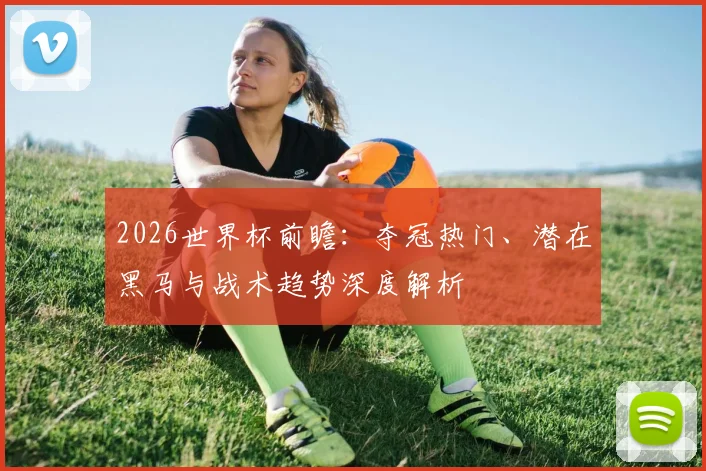 2026世界杯前瞻:夺冠热门、潜在黑马与战术趋势深度解析