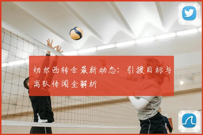 切尔西转会最新动态：引援目标与离队传闻全解析