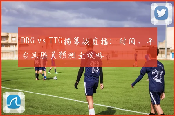 DRG vs TTG揭幕战直播：时间、平台及胜负预测全攻略