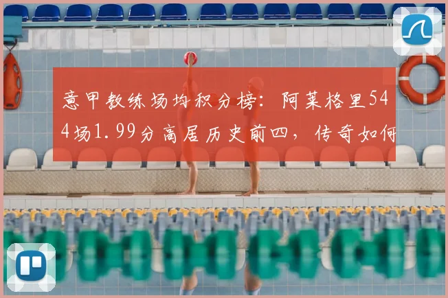 意甲教练场均积分榜：阿莱格里544场1.99分高居历史前四，传奇如何炼成？