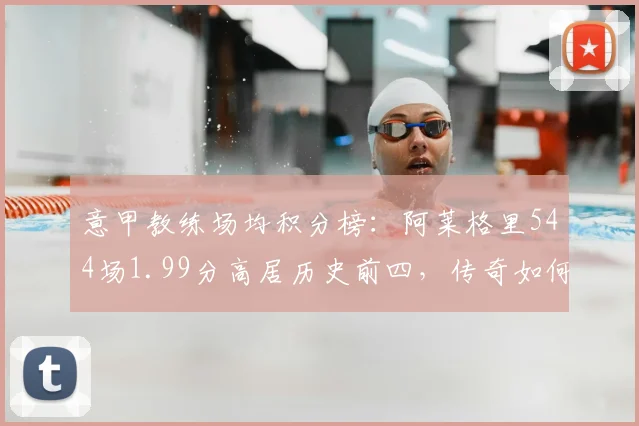 意甲教练场均积分榜：阿莱格里544场1.99分高居历史前四，传奇如何炼成？