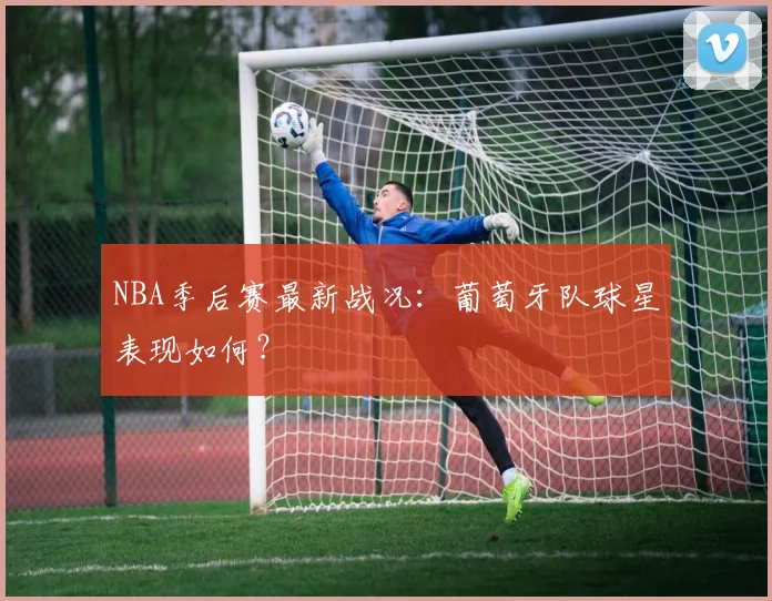 NBA季后赛最新战况:葡萄牙队球星表现如何?