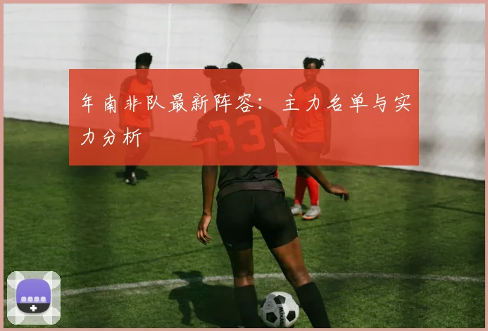 年南非队最新阵容：主力名单与实力分析