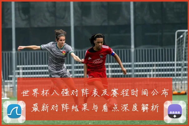 世界杯八强对阵表及赛程时间公布！最新对阵结果与看点深度解析