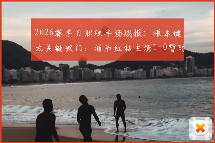 2026赛季日职联半场战报：根本健太关键破门，浦和红钻主场1-0暂时领先千叶市原，附半场数据深度分析